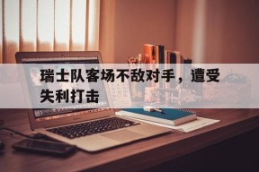 金年会官网-关于瑞士队客场不敌对手，遭受失利打击的信息