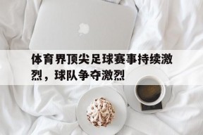 金年会app-体育界顶尖足球赛事持续激烈，球队争夺激烈(足球最顶尖的赛事)