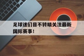 金年会官网首页-足球迷们目不转睛关注最新国际赛事！