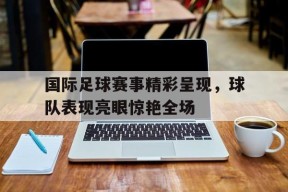 金年会官网首页-国际足球比赛的比赛时间是多少