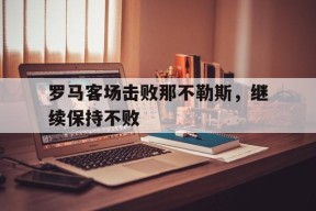 金年会app-罗马客场击败那不勒斯，继续保持不败(罗马对那不勒斯历史战绩)