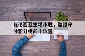 金年会官网入口-瓦伦西亚主场小胜，勉强守住积分榜前十位置的简单介绍