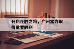 金年会app-开启连胜之路，广州富力取得重要胜利(广州富力新项目)