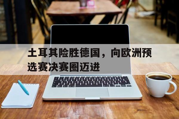 包含土耳其险胜德国,向欧洲预选赛决赛圈迈进的词条 包含土耳其险胜德国,向欧洲预选赛决赛圈迈进的词条