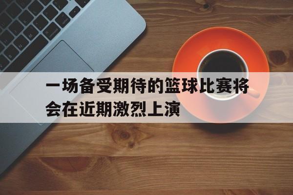 一场备受期待的篮球比赛将会在近期激烈上演